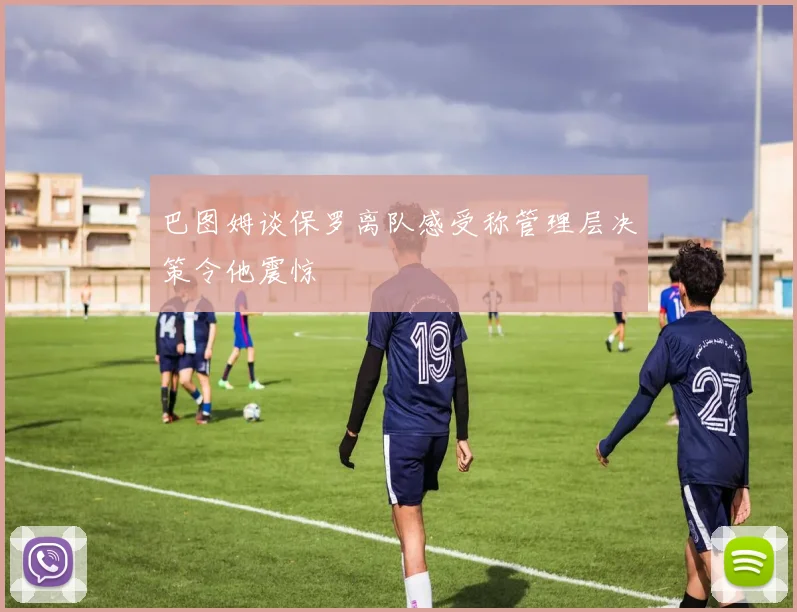 巴图姆谈保罗离队感受称管理层决策令他震惊