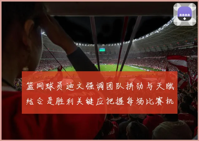 篮网球员迪文强调团队拼劲与天赋结合是胜利关键应把握每场比赛机会