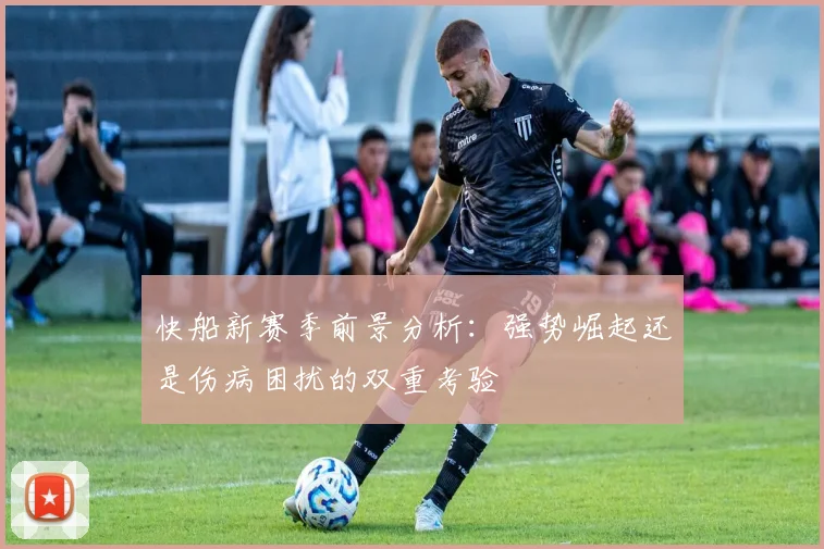 快船新赛季前景分析：强势崛起还是伤病困扰的双重考验