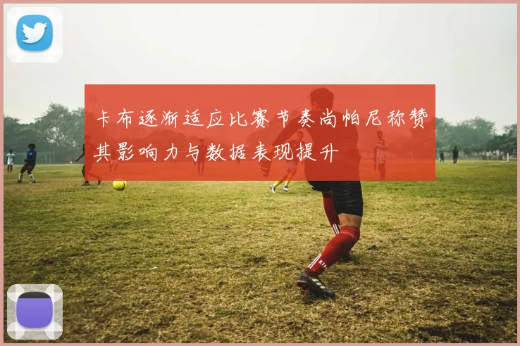 卡布逐渐适应比赛节奏尚帕尼称赞其影响力与数据表现提升