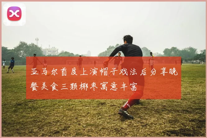 亚马尔首度上演帽子戏法后分享晚餐美食三颗椰枣寓意丰富