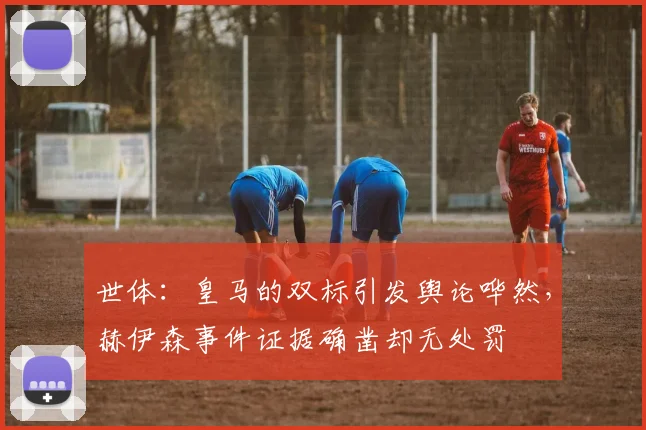 世体：皇马的双标引发舆论哗然，赫伊森事件证据确凿却无处罚