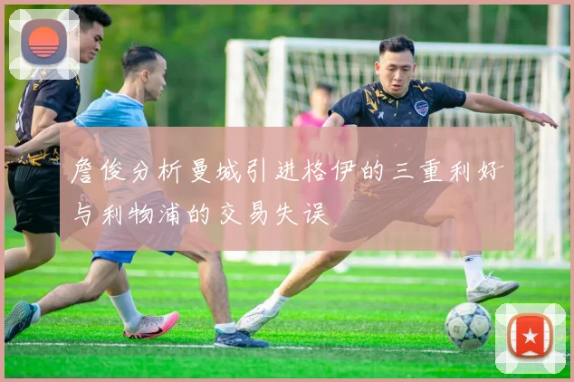 詹俊分析曼城引进格伊的三重利好与利物浦的交易失误