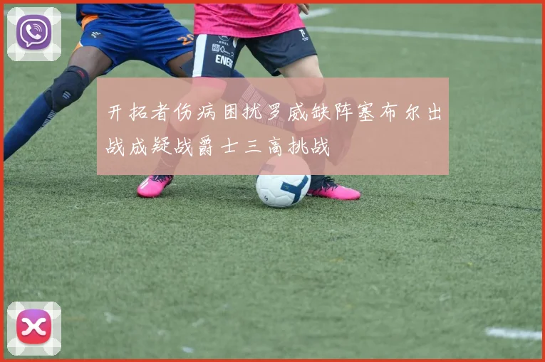 开拓者伤病困扰罗威缺阵塞布尔出战成疑战爵士三高挑战