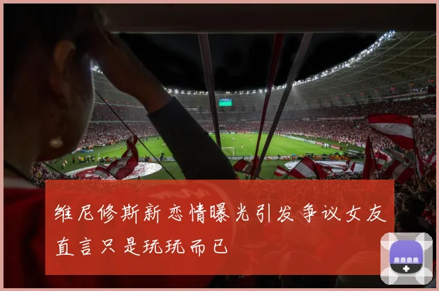 维尼修斯新恋情曝光引发争议女友直言只是玩玩而已
