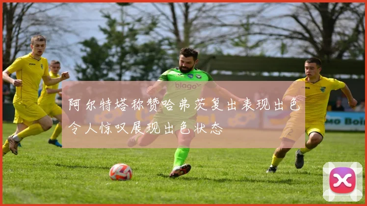 阿尔特塔称赞哈弗茨复出表现出色令人惊叹展现出色状态
