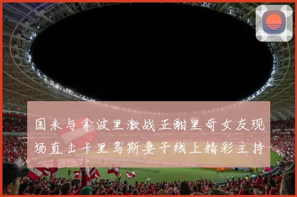 国米与拿波里激战正酣里奇女友现场直击卡里乌斯妻子线上精彩主持