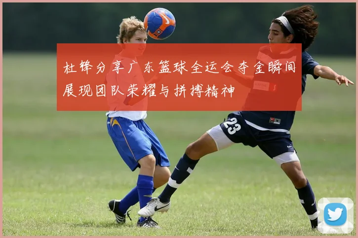 杜锋分享广东篮球全运会夺金瞬间展现团队荣耀与拼搏精神