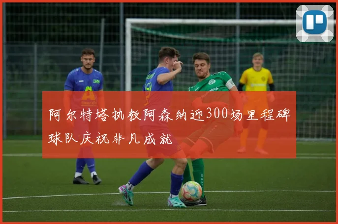 阿尔特塔执教阿森纳迎300场里程碑球队庆祝非凡成就