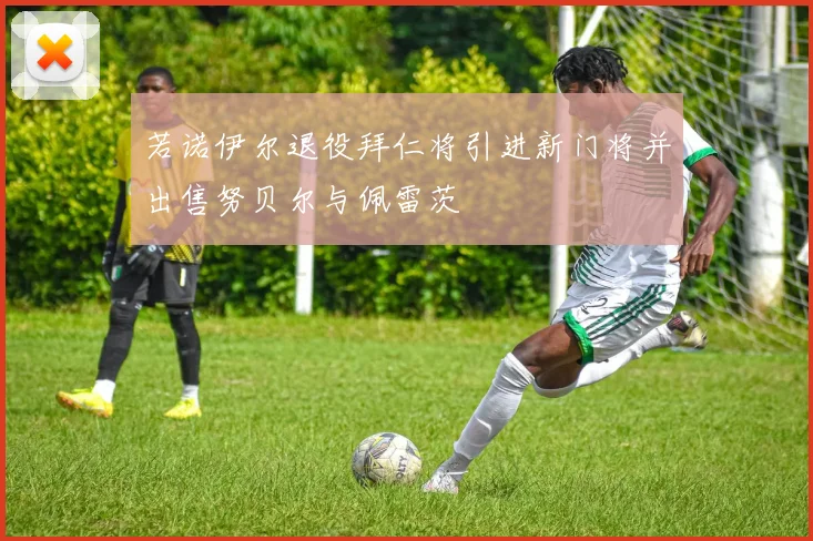 若诺伊尔退役拜仁将引进新门将并出售努贝尔与佩雷茨
