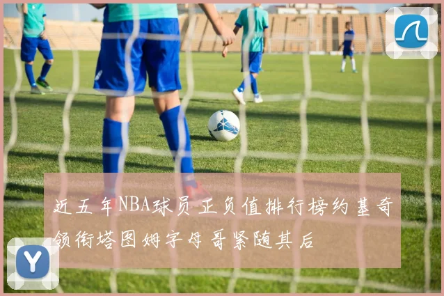 近五年NBA球员正负值排行榜约基奇领衔塔图姆字母哥紧随其后