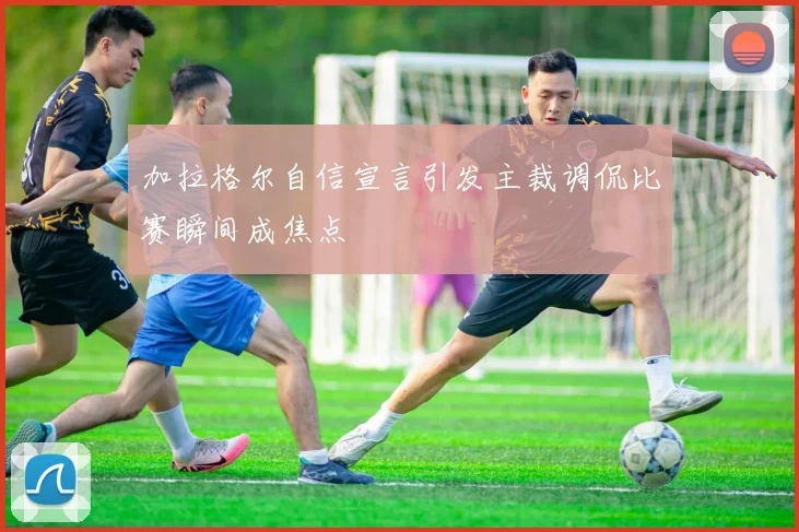 加拉格尔自信宣言引发主裁调侃比赛瞬间成焦点