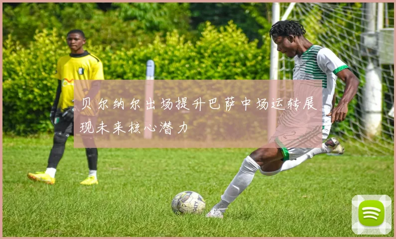 贝尔纳尔出场提升巴萨中场运转展现未来核心潜力