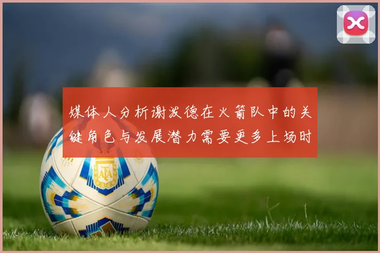 媒体人分析谢泼德在火箭队中的关键角色与发展潜力需要更多上场时间