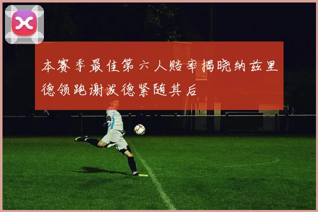 本赛季最佳第六人赔率揭晓纳兹里德领跑谢泼德紧随其后