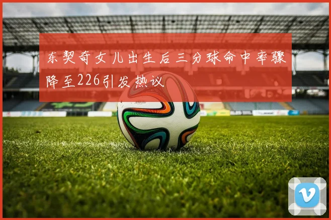 东契奇女儿出生后三分球命中率骤降至226引发热议
