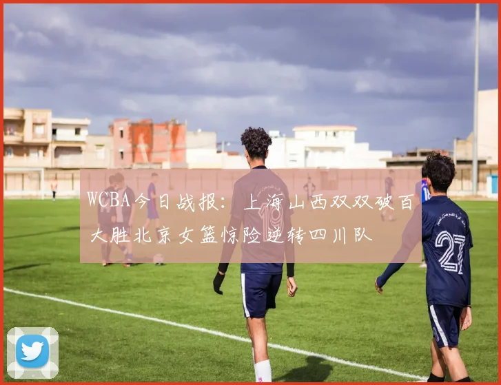 WCBA今日战报：上海山西双双破百大胜北京女篮惊险逆转四川队