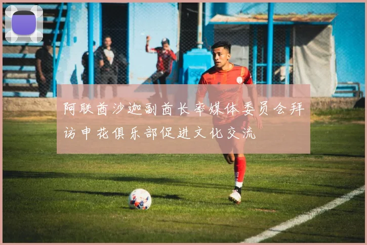 阿联酋沙迦副酋长率媒体委员会拜访申花俱乐部促进文化交流