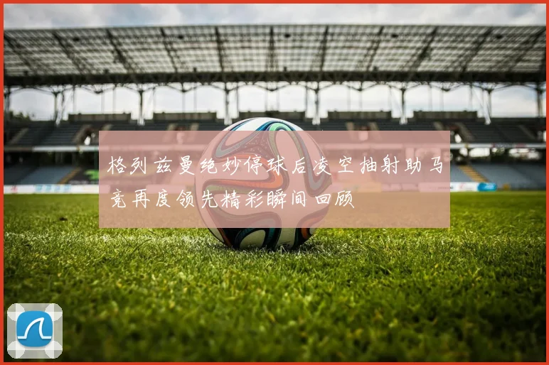 格列兹曼绝妙停球后凌空抽射助马竞再度领先精彩瞬间回顾