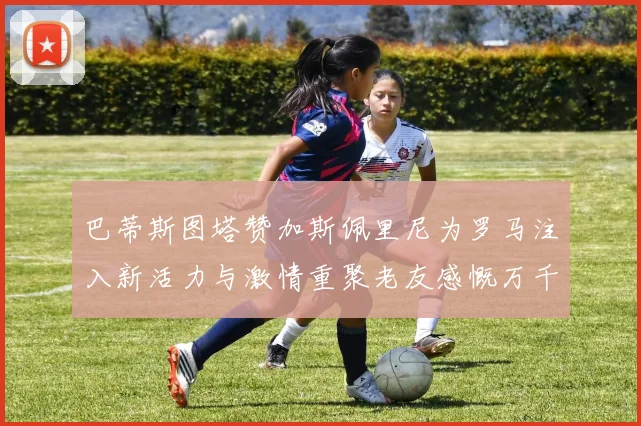 巴蒂斯图塔赞加斯佩里尼为罗马注入新活力与激情重聚老友感慨万千
