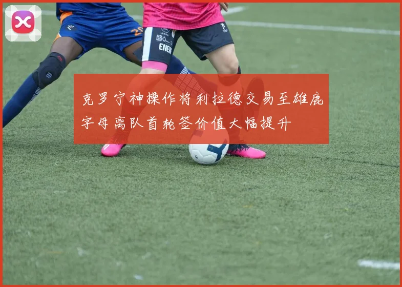 克罗宁神操作将利拉德交易至雄鹿字母离队首轮签价值大幅提升