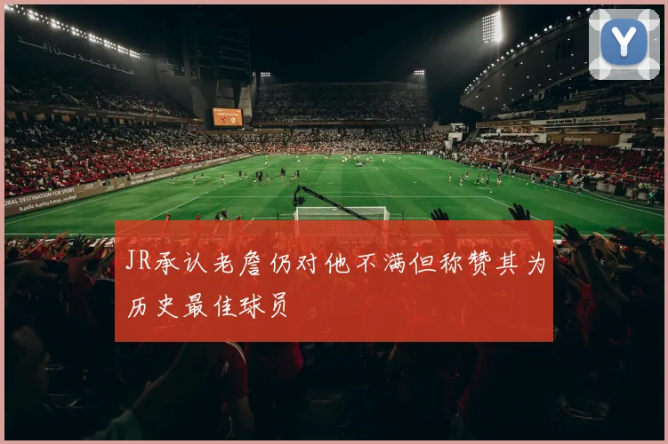 JR承认老詹仍对他不满但称赞其为历史最佳球员