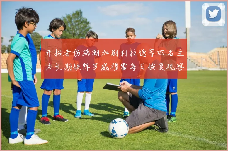 开拓者伤病潮加剧利拉德等四名主力长期缺阵罗威穆雷每日恢复观察