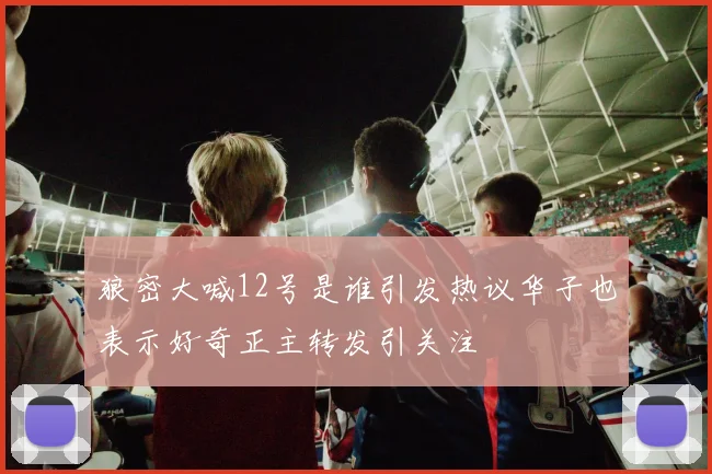 狼密大喊12号是谁引发热议华子也表示好奇正主转发引关注