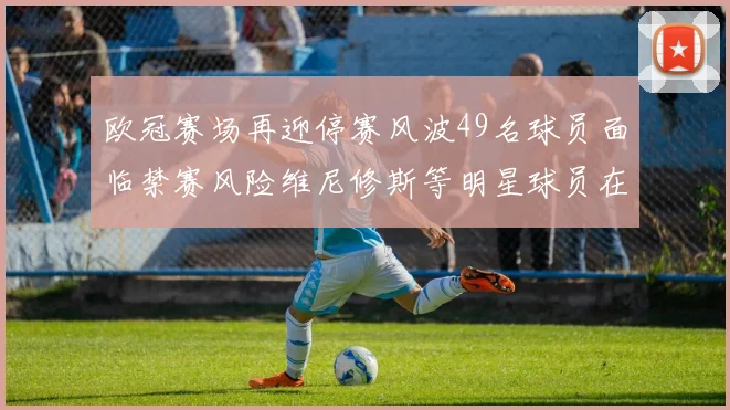 欧冠赛场再迎停赛风波49名球员面临禁赛风险维尼修斯等明星球员在列