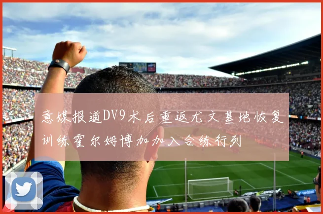 意媒报道DV9术后重返尤文基地恢复训练霍尔姆博加加入合练行列