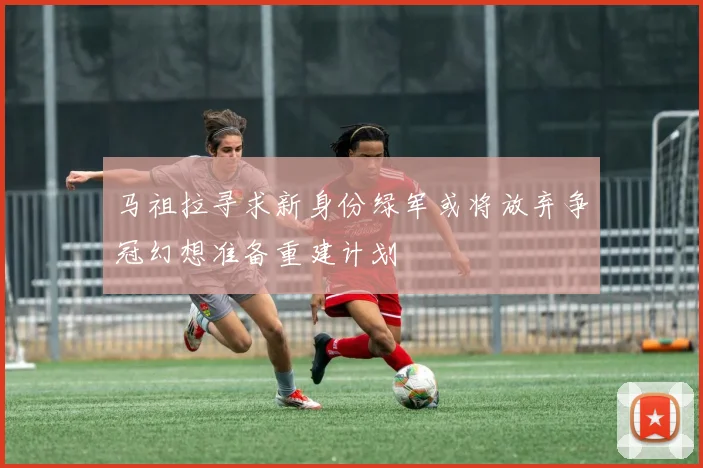 马祖拉寻求新身份绿军或将放弃争冠幻想准备重建计划