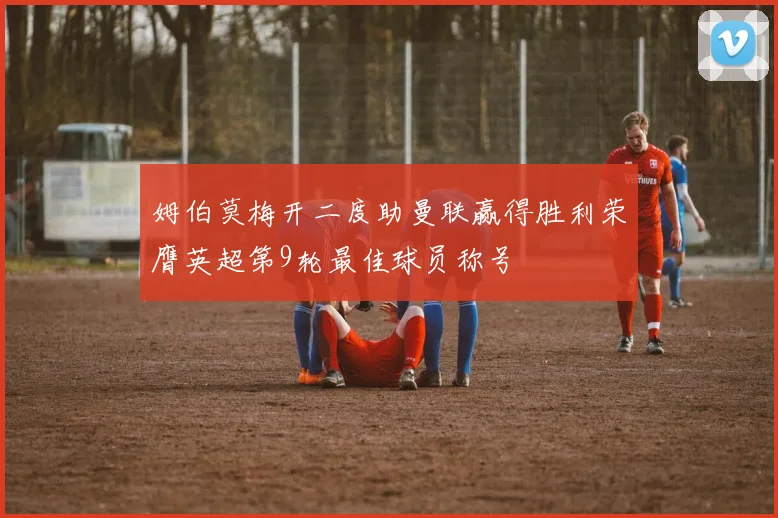 姆伯莫梅开二度助曼联赢得胜利荣膺英超第9轮最佳球员称号