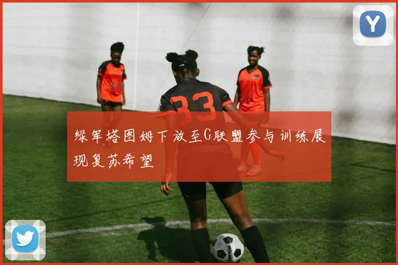 绿军塔图姆下放至G联盟参与训练展现复苏希望