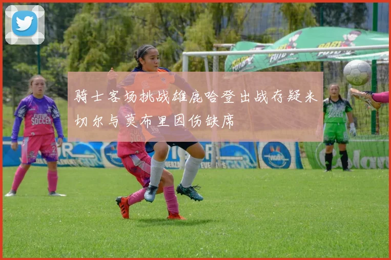 骑士客场挑战雄鹿哈登出战存疑米切尔与莫布里因伤缺席