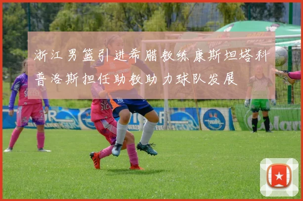 浙江男篮引进希腊教练康斯坦塔科普洛斯担任助教助力球队发展
