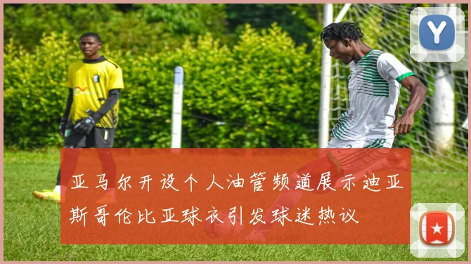 亚马尔开设个人油管频道展示迪亚斯哥伦比亚球衣引发球迷热议