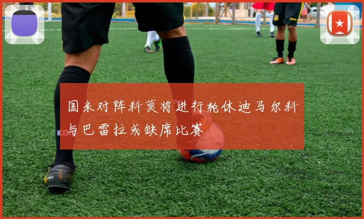 国米对阵科莫将进行轮休迪马尔科与巴雷拉或缺席比赛
