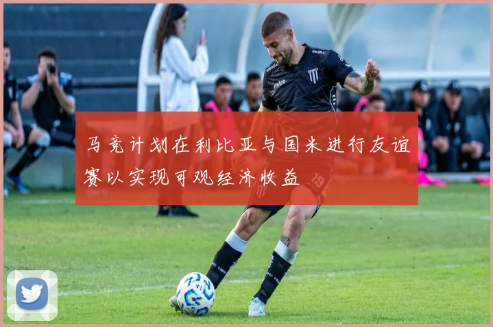 马竞计划在利比亚与国米进行友谊赛以实现可观经济收益