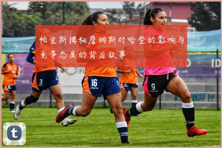 帕金斯揭秘詹姆斯对哈登的影响与竞争态度的背后故事