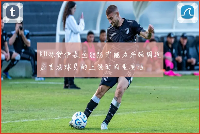KD称赞伊森全能防守能力并强调适应首发球员的上场时间重要性