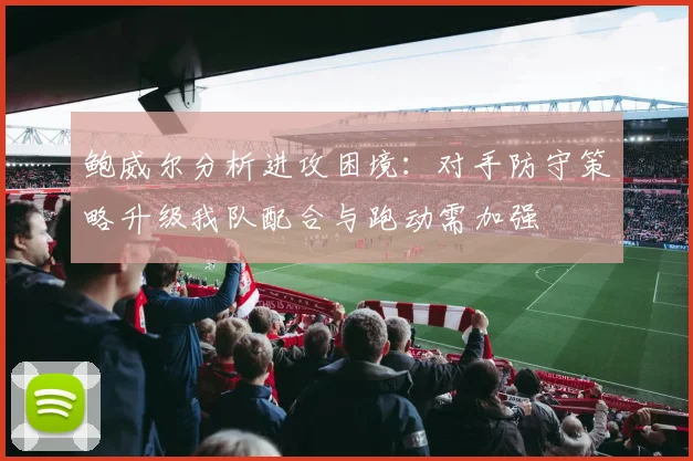 鲍威尔分析进攻困境：对手防守策略升级我队配合与跑动需加强