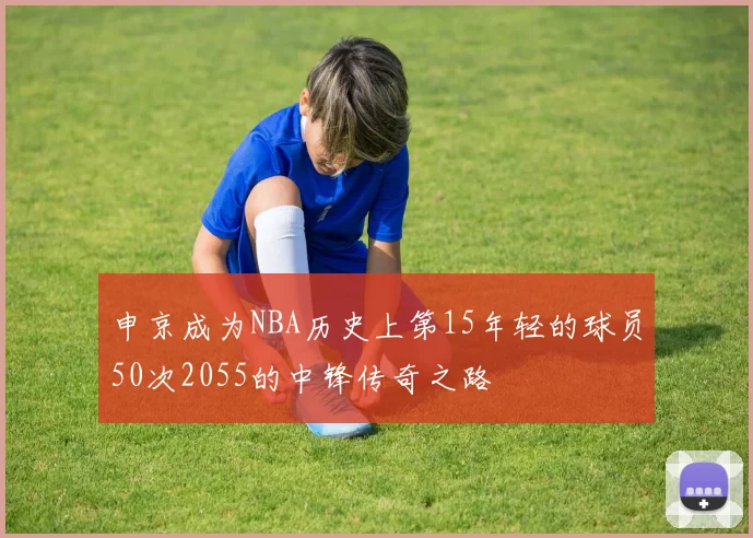 申京成为NBA历史上第15年轻的球员50次2055的中锋传奇之路